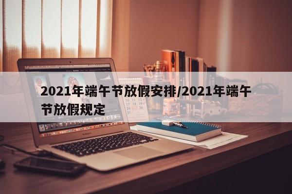 2021年端午节放假安排/2021年端午节放假规定