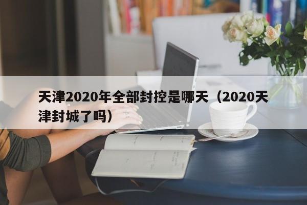 天津2020年全部封控是哪天(2020天津封城了吗)