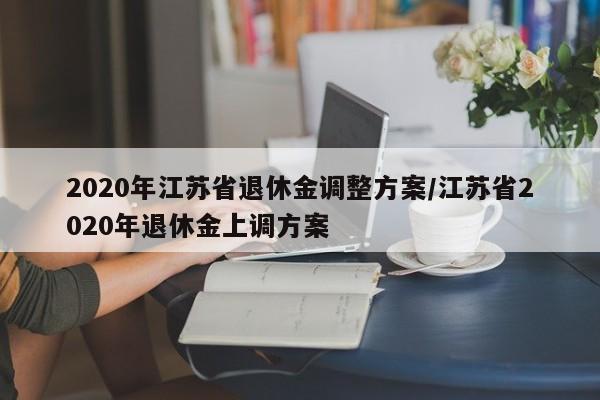 2020年江苏省退休金调整方案/江苏省2020年退休金上调方案