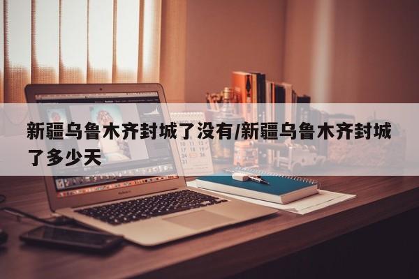 新疆乌鲁木齐封城了没有/新疆乌鲁木齐封城了多少天