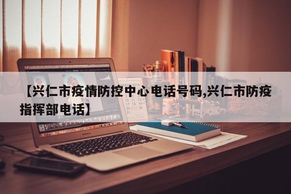 【兴仁市疫情防控中心电话号码,兴仁市防疫指挥部电话】