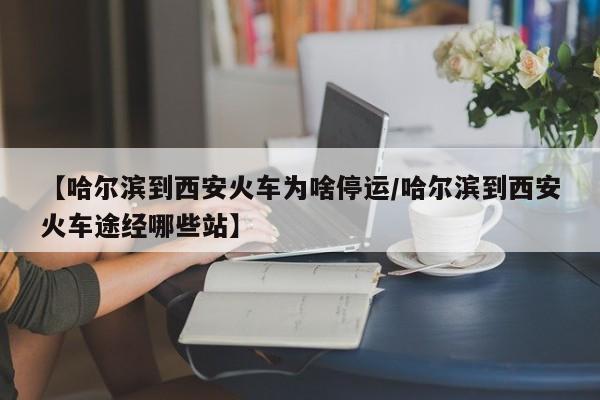 【哈尔滨到西安火车为啥停运/哈尔滨到西安火车途经哪些站】