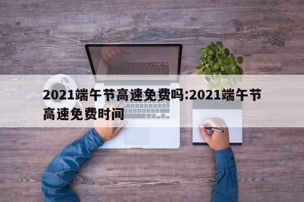 2021端午节高速免费吗:2021端午节高速免费时间