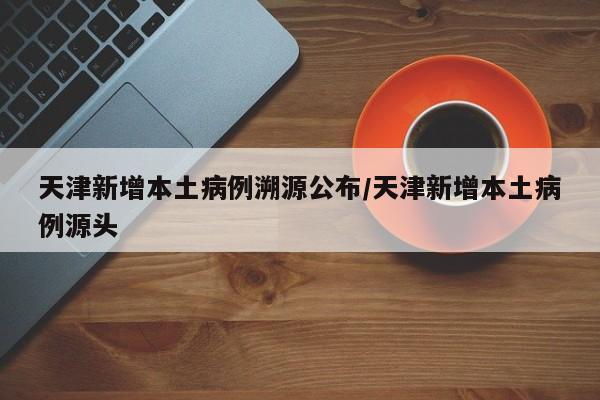 天津新增本土病例溯源公布/天津新增本土病例源头