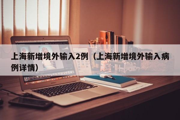 上海新增境外输入2例(上海新增境外输入病例详情)