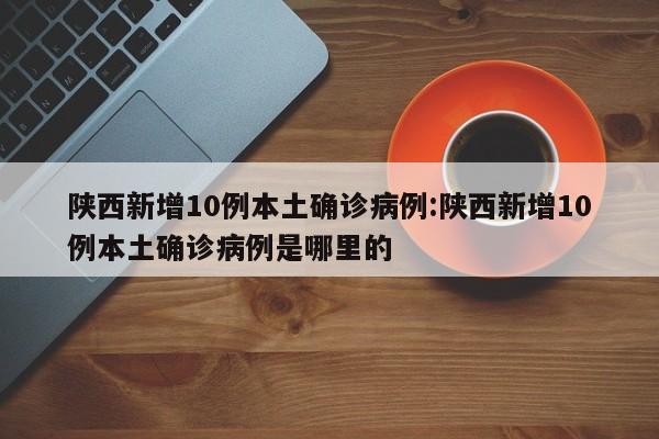 陕西新增10例本土确诊病例:陕西新增10例本土确诊病例是哪里的