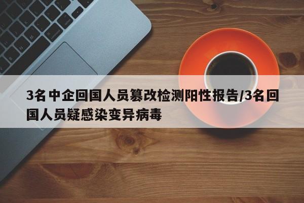 3名中企回国人员篡改检测阳性报告/3名回国人员疑感染变异病毒
