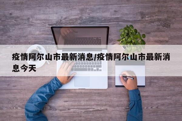 疫情阿尔山市最新消息/疫情阿尔山市最新消息今天