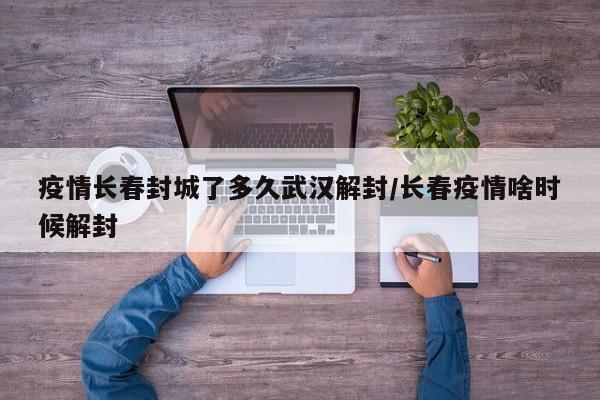 疫情长春封城了多久武汉解封/长春疫情啥时候解封