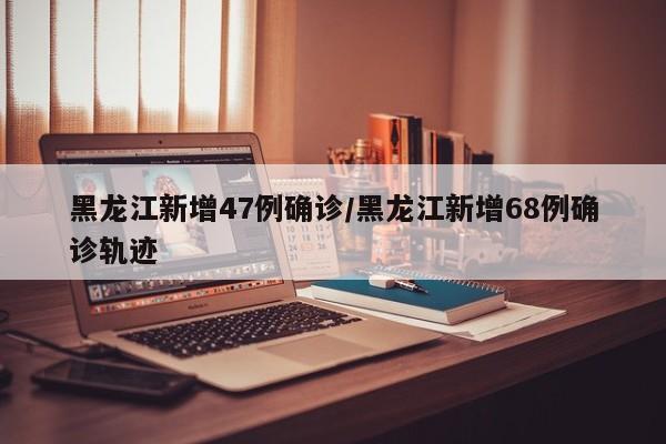 黑龙江新增47例确诊/黑龙江新增68例确诊轨迹