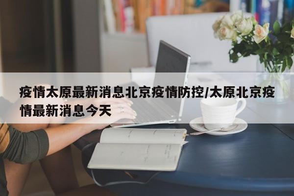 疫情太原最新消息北京疫情防控/太原北京疫情最新消息今天