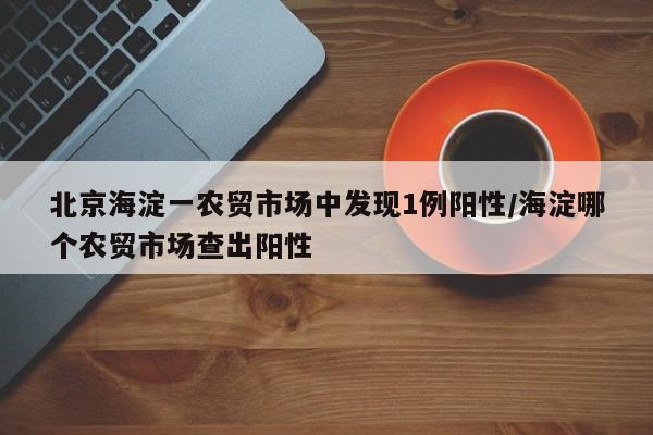 北京海淀一农贸市场中发现1例阳性/海淀哪个农贸市场查出阳性