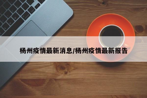 杨州疫情最新消息/杨州疫情最新报告