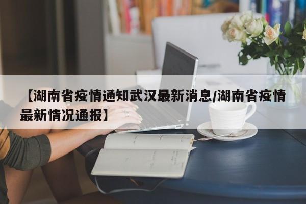 【湖南省疫情通知武汉最新消息/湖南省疫情最新情况通报】