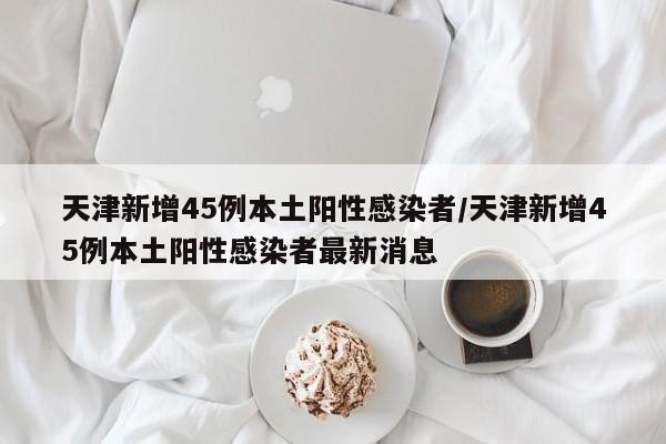 天津新增45例本土阳性感染者/天津新增45例本土阳性感染者最新消息