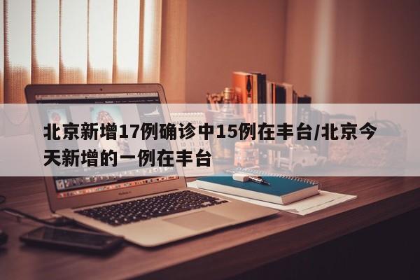 北京新增17例确诊中15例在丰台/北京今天新增的一例在丰台
