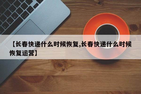 【长春快递什么时候恢复,长春快递什么时候恢复运营】
