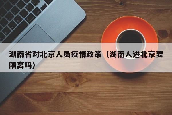 湖南省对北京人员疫情政策(湖南人进北京要隔离吗)