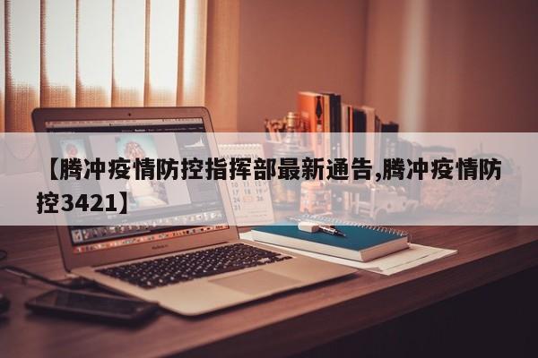 【腾冲疫情防控指挥部最新通告,腾冲疫情防控3421】