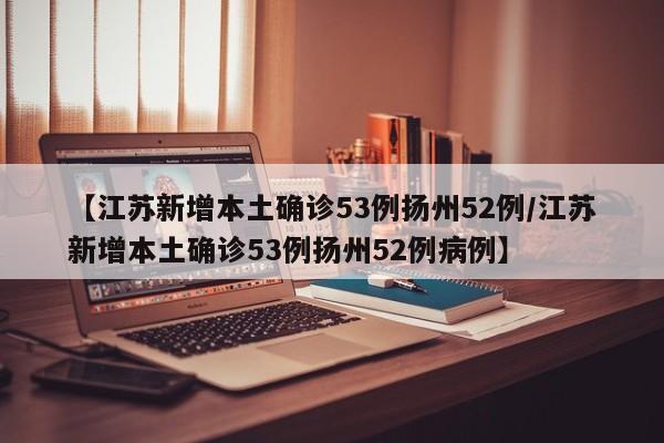 【江苏新增本土确诊53例扬州52例/江苏新增本土确诊53例扬州52例病例】