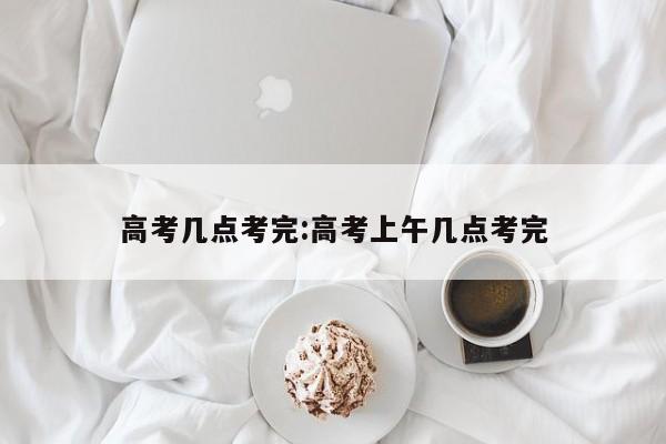 高考几点考完:高考上午几点考完
