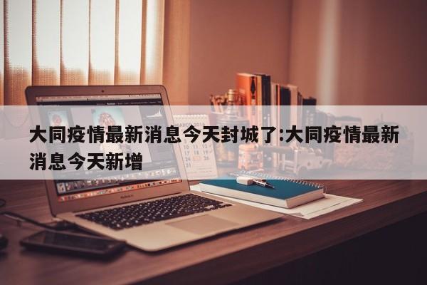 大同疫情最新消息今天封城了:大同疫情最新消息今天新增