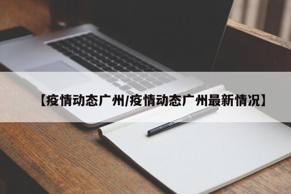 【疫情动态广州/疫情动态广州最新情况】