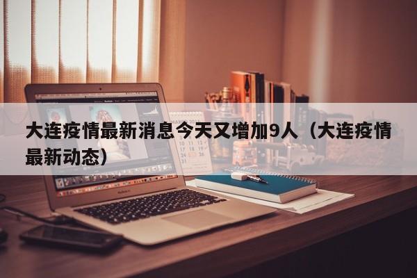 大连疫情最新消息今天又增加9人(大连疫情最新动态)