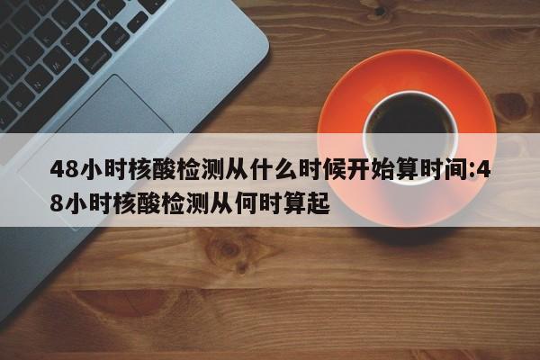 48小时核酸检测从什么时候开始算时间:48小时核酸检测从何时算起