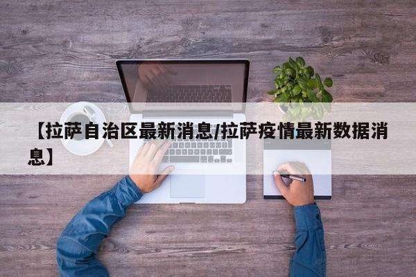 【拉萨自治区最新消息/拉萨疫情最新数据消息】