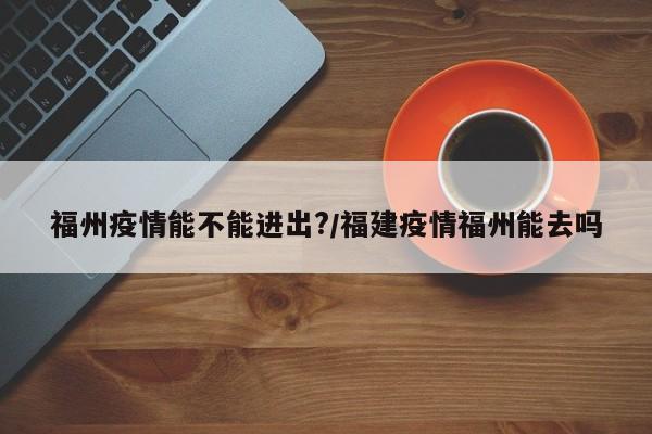 福州疫情能不能进出?/福建疫情福州能去吗