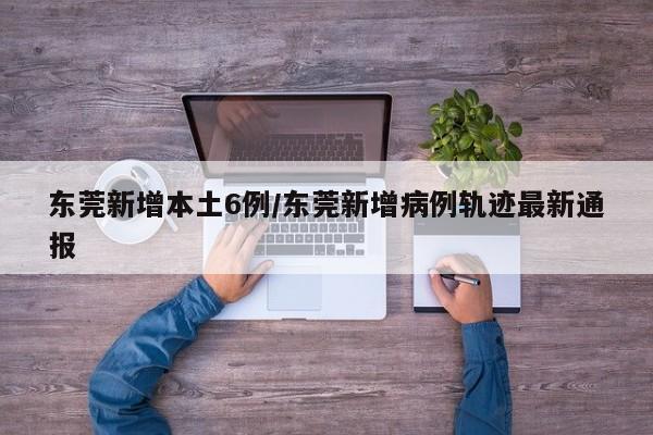 东莞新增本土6例/东莞新增病例轨迹最新通报