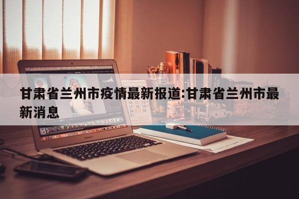 甘肃省兰州市疫情最新报道:甘肃省兰州市最新消息