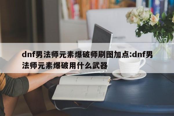 dnf男法师元素爆破师刷图加点:dnf男法师元素爆破用什么武器