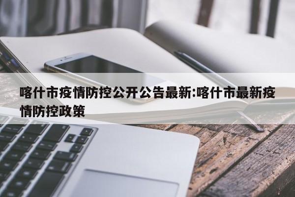 喀什市疫情防控公开公告最新:喀什市最新疫情防控政策