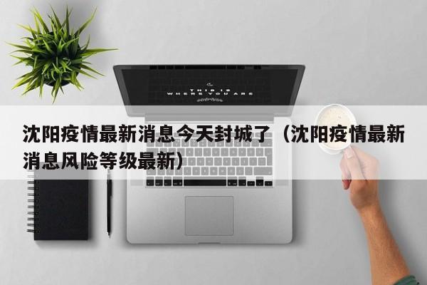 沈阳疫情最新消息今天封城了(沈阳疫情最新消息风险等级最新)