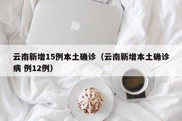 云南新增15例本土确诊(云南新增本土确诊病 例12例)