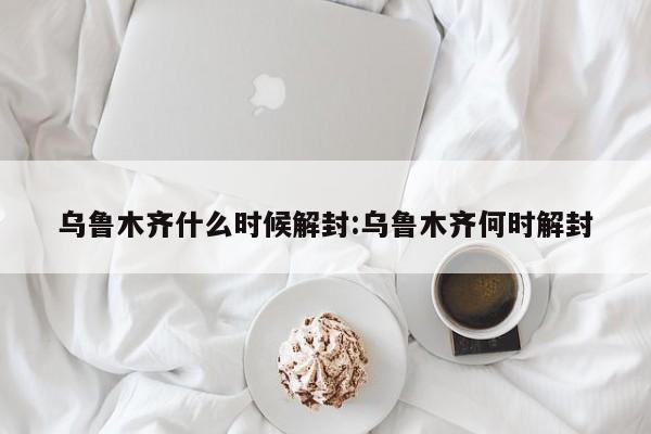 乌鲁木齐什么时候解封:乌鲁木齐何时解封