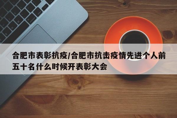 合肥市表彰抗疫/合肥市抗击疫情先进个人前五十名什么时候开表彰大会