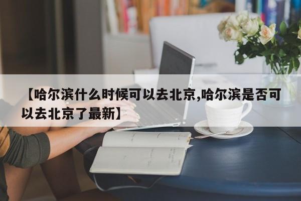 【哈尔滨什么时候可以去北京,哈尔滨是否可以去北京了最新】
