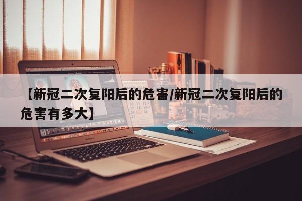【新冠二次复阳后的危害/新冠二次复阳后的危害有多大】
