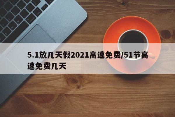 5.1放几天假2021高速免费/51节高速免费几天