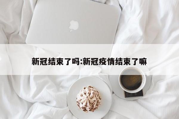 新冠结束了吗:新冠疫情结束了嘛