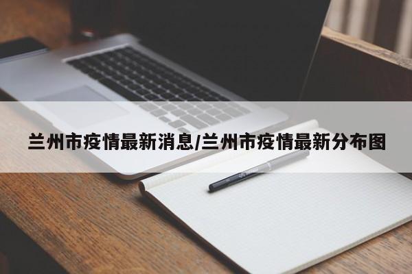 兰州市疫情最新消息/兰州市疫情最新分布图