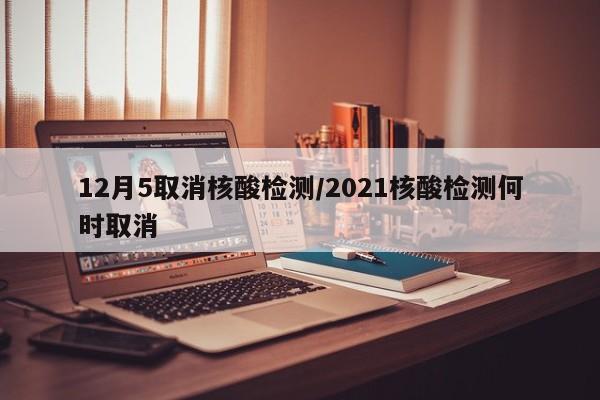 12月5取消核酸检测/2021核酸检测何时取消