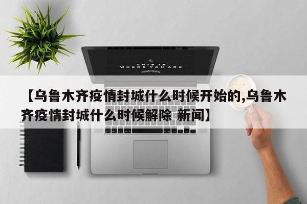 【乌鲁木齐疫情封城什么时候开始的,乌鲁木齐疫情封城什么时候解除 新闻】