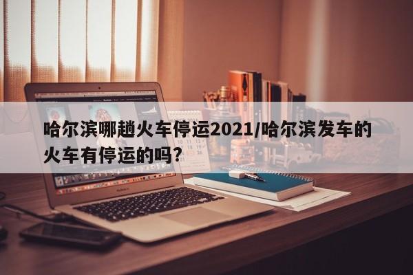 哈尔滨哪趟火车停运2021/哈尔滨发车的火车有停运的吗?