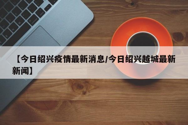 【今日绍兴疫情最新消息/今日绍兴越城最新新闻】
