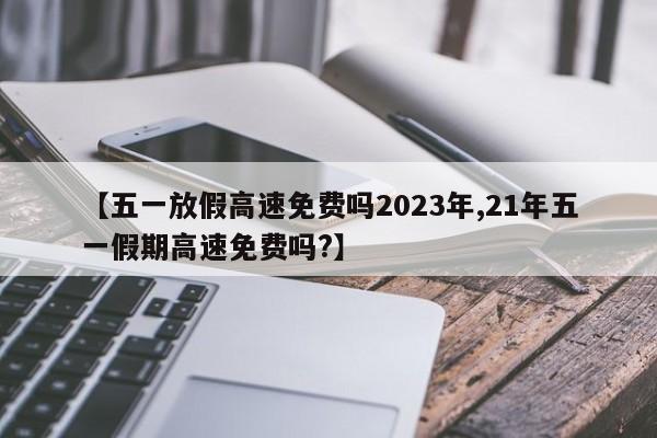 【五一放假高速免费吗2023年,21年五一假期高速免费吗?】