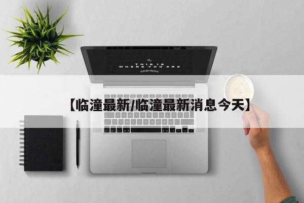 【临潼最新/临潼最新消息今天】